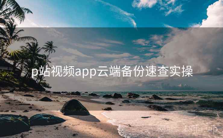 p站视频app云端备份速查实操