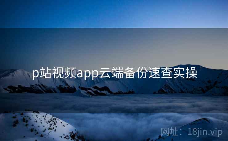 p站视频app云端备份速查实操